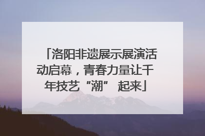 洛阳非遗展示展演活动启幕，青春力量让千年技艺“潮” 起来