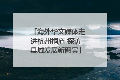 海外华文媒体走进杭州桐庐 探访县域发展新图景