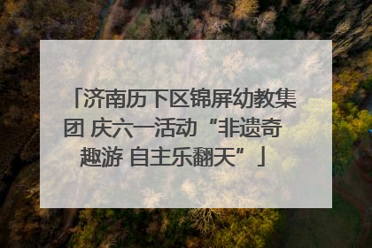 济南历下区锦屏幼教集团 庆六一活动“非遗奇趣游 自主乐翻天”
