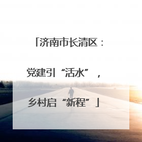 济南市长清区：党建引“活水”，乡村启“新程”