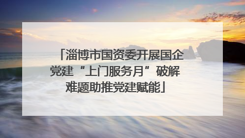 淄博市国资委开展国企党建“上门服务月”破解难题助推党建赋能