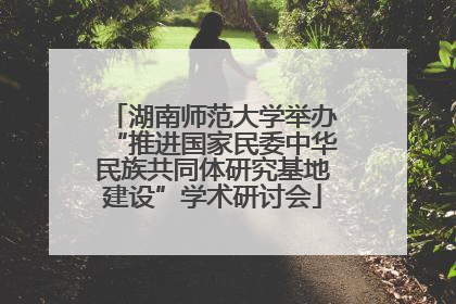 湖南师范大学举办“推进国家民委中华民族共同体研究基地建设”学术研讨会