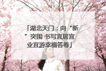 湖北天门：向“新”突围 书写宜居宜业宜游幸福答卷