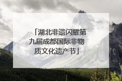 湖北非遗闪耀第九届成都国际非物质文化遗产节