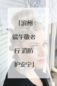 滨州：端午敬老行 消防护安宁