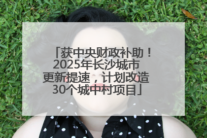 获中央财政补助！2025年长沙城市更新提速，计划改造30个城中村项目