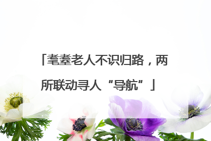 耄耋老人不识归路，两所联动寻人“导航”