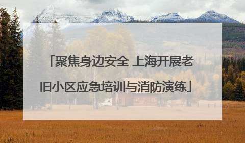 聚焦身边安全 上海开展老旧小区应急培训与消防演练