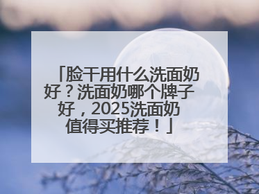 脸干用什么洗面奶好？洗面奶哪个牌子好，2025洗面奶值得买推荐！