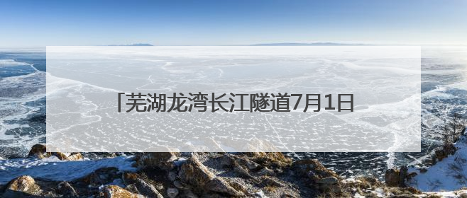 芜湖龙湾长江隧道7月1日起通行 收费期限暂定5年