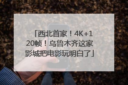 西北首家！4K+120帧！乌鲁木齐这家影城把电影玩明白了