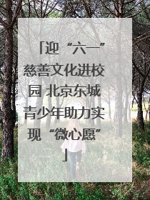 迎“六一”慈善文化进校园 北京东城青少年助力实现“微心愿”