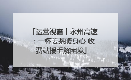 运营视窗丨永州高速：一杯姜茶暖身心 收费站援手解困境