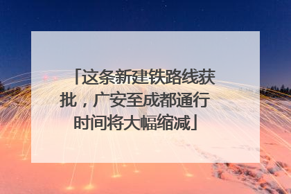这条新建铁路线获批，广安至成都通行时间将大幅缩减
