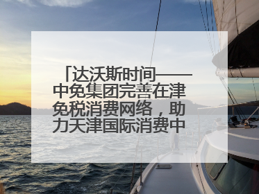 达沃斯时间——中免集团完善在津免税消费网络，助力天津国际消费中心城市建设提质
