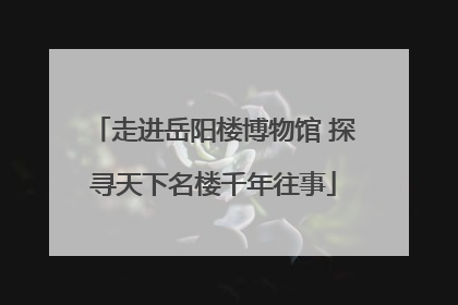 走进岳阳楼博物馆 探寻天下名楼千年往事
