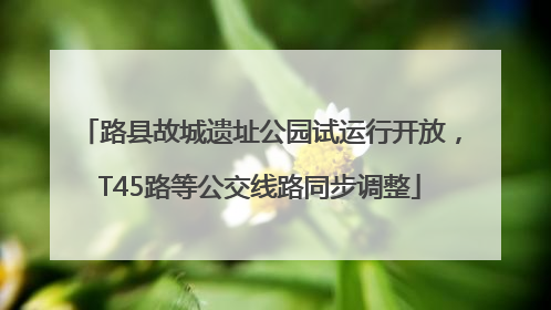 路县故城遗址公园试运行开放，T45路等公交线路同步调整