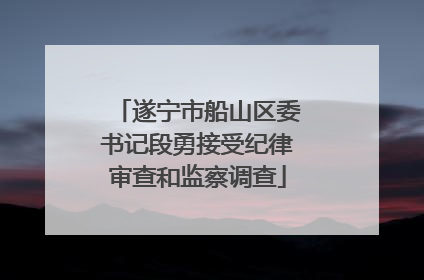 遂宁市船山区委书记段勇接受纪律审查和监察调查