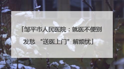 邹平市人民医院：就医不便别发愁 “送医上门”解烦忧