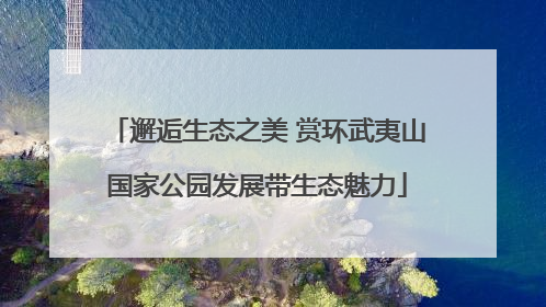 邂逅生态之美 赏环武夷山国家公园发展带生态魅力