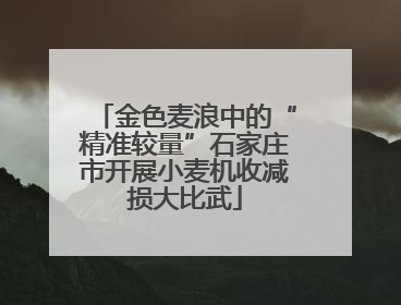 金色麦浪中的“精准较量”石家庄市开展小麦机收减损大比武