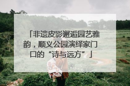 非遗皮影邂逅园艺雅韵，顺义公园演绎家门口的“诗与远方”