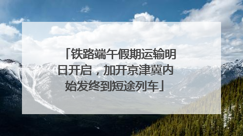 铁路端午假期运输明日开启，加开京津冀内始发终到短途列车