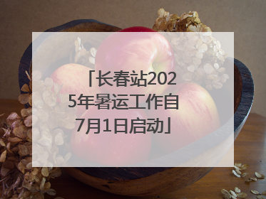 长春站2025年暑运工作自7月1日启动