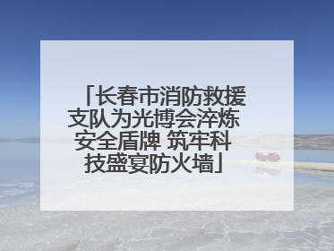 长春市消防救援支队为光博会淬炼安全盾牌 筑牢科技盛宴防火墙