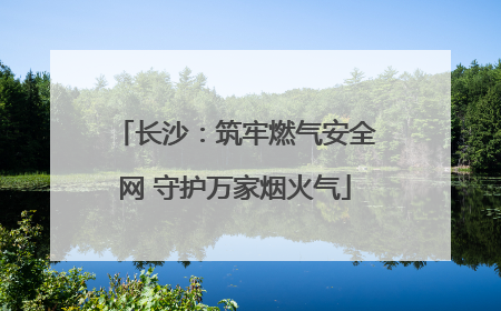 长沙：筑牢燃气安全网 守护万家烟火气