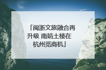 闽浙文旅融合再升级 南靖土楼在杭州觅商机