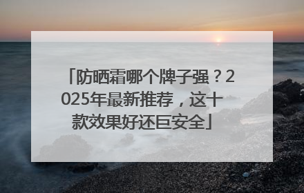 防晒霜哪个牌子强？2025年最新推荐，这十款效果好还巨安全