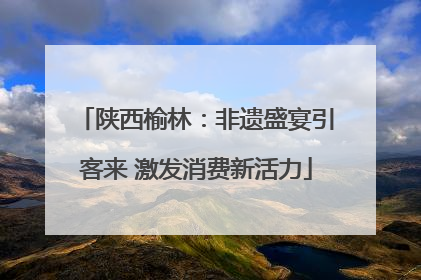 陕西榆林：非遗盛宴引客来 激发消费新活力