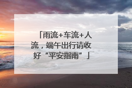 雨流+车流+人流，端午出行请收好“平安指南”