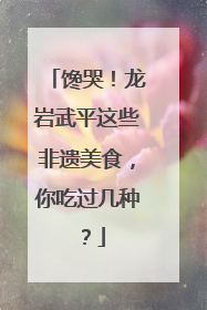 馋哭！龙岩武平这些非遗美食，你吃过几种？