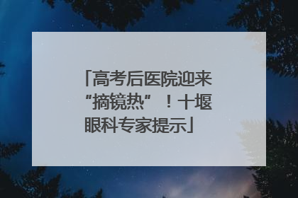 高考后医院迎来“摘镜热”！十堰眼科专家提示