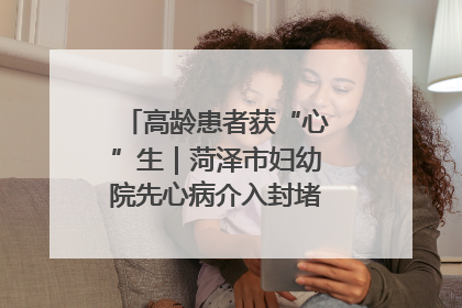 高龄患者获“心”生｜菏泽市妇幼院先心病介入封堵术实现技术突破