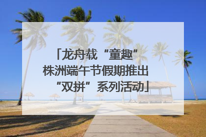 龙舟载“童趣” 株洲端午节假期推出“双拼”系列活动