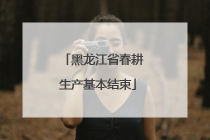 黑龙江省春耕生产基本结束