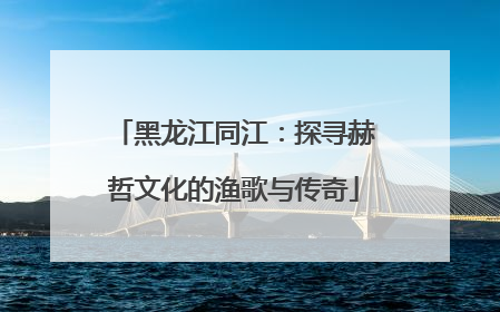 黑龙江同江：探寻赫哲文化的渔歌与传奇