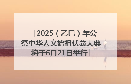 2025（乙巳）年公祭中华人文始祖伏羲大典将于6月21日举行