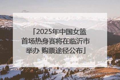 2025年中国女篮首场热身赛将在临沂市举办 购票途径公布