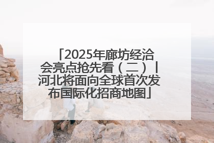 2025年廊坊经洽会亮点抢先看（二）丨河北将面向全球首次发布国际化招商地图