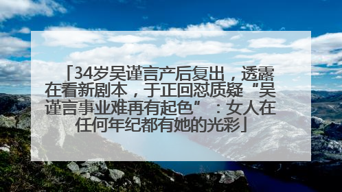 34岁吴谨言产后复出，透露在看新剧本，于正回怼质疑“吴谨言事业难再有起色”：女人在任何年纪都有她的光彩