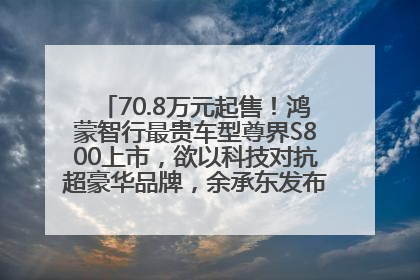70.8万元起售！鸿蒙智行最贵车型尊界S800上市，欲以科技对抗超豪华品牌，余承东发布会未提及迈巴赫